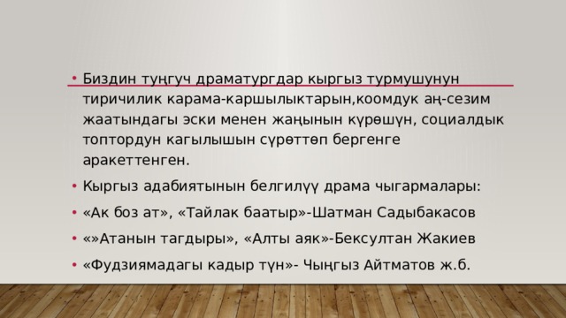 Биздин туңгуч драматургдар кыргыз турмушунун тиричилик карама-каршылыктарын,коомдук аң-сезим жаатындагы эски менен жаңынын күрөшүн, социалдык топтордун кагылышын сүрөттөп бергенге аракеттенген. Кыргыз адабиятынын белгилүү драма чыгармалары: «Ак боз ат», «Тайлак баатыр»-Шатман Садыбакасов «»Атанын тагдыры», «Алты аяк»-Бексултан Жакиев «Фудзиямадагы кадыр түн»- Чыңгыз Айтматов ж.б . 