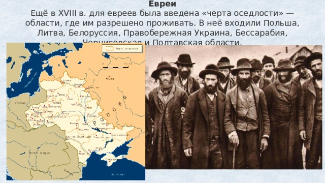 Евреи  Ещё в XVIII в. для евреев была введена «черта оседлости» — области, где им разрешено проживать. В неё входили Польша, Литва, Белоруссия, Правобережная Украина, Бессарабия, Черниговская и Полтавская области.   