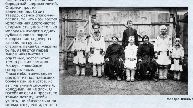 Пензенцы  Самыми симпатичными оказываются пензенцы. Народ рослый, мясистый, бородатый, широкоплечий. Старики просто великолепны. Стоит твердо, осанка спокойно-гордая, то, что называется исполненная достоинства. Старики стыдливы: только молодежь входит в одних рубахах, сквозь ворот которых видна дочерна загорелая грудь, а старики, какая бы жара ни была, являются перед лицом начальства в опрятных, застегнутых тёмно-рыжих армяках. Манеры спокойные, неторопливые.  Глаза небольшие, серые, смотрят из-под нависших бровей как из кустов, но взгляд умный спокойный; холодный, но не злой. О пособиях если и просят, то только потому, чтобы узнать, не обязательно ли их выдают; дело идет не о милостыне, а о праве, которое, впрочем, и им самим кажется сомнительным.              Мордва . Очень похожа на пензенцев мордва. 