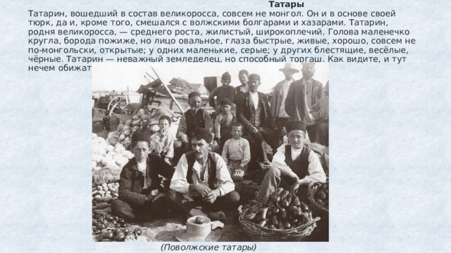  Татары  Татарин, вошедший в состав великоросса, совсем не монгол. Он и в основе своей тюрк, да и, кроме того, смешался с волжскими болгарами и хазарами. Татарин, родня великоросса, — среднего роста, жилистый, широкоплечий. Голова маленечко кругла, борода пожиже, но лицо овальное, глаза быстрые, живые, хорошо, совсем не по-монгольски, открытые; у одних маленькие, серые; у других блестящие, весёлые, чёрные. Татарин — неважный земледелец, но способный торгаш. Как видите, и тут нечем обижаться.  (Поволжские татары)   