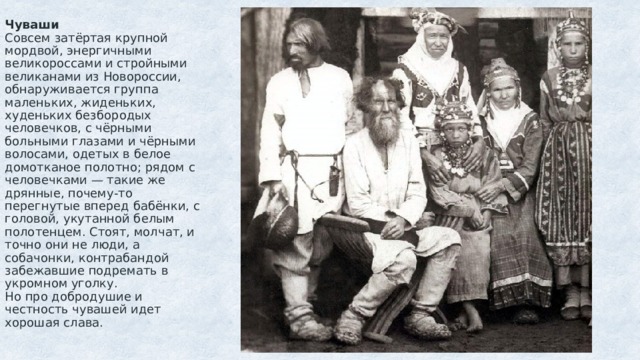 Чуваши  Совсем затёртая крупной мордвой, энергичными великороссами и стройными великанами из Новороссии, обнаруживается группа маленьких, жиденьких, худеньких безбородых человечков, с чёрными больными глазами и чёрными волосами, одетых в белое домотканое полотно; рядом с человечками — такие же дрянные, почему-то перегнутые вперед бабёнки, с головой, укутанной белым полотенцем. Стоят, молчат, и точно они не люди, а собачонки, контрабандой забежавшие подремать в укромном уголку.  Но про добродушие и честность чувашей идет хорошая слава.   