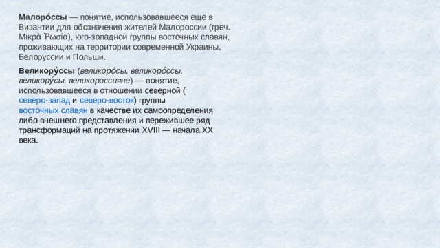 Малоро́ссы  — понятие, использовавшееся ещё в Византии для обозначения жителей Малороссии (греч. Μικρὰ Ῥωσία), юго-западной группы восточных славян, проживающих на территории современной Украины, Белоруссии и Польши. Великору́ссы  ( великоро́сы, великоро́ссы, великору́сы, великороссияне ) — понятие, использовавшееся в отношении  северной  ( северо-запад  и  северо-восток ) группы  восточных славян  в качестве их самоопределения либо внешнего представления и пережившее ряд трансформаций на протяжении XVIII — начала XX века. 