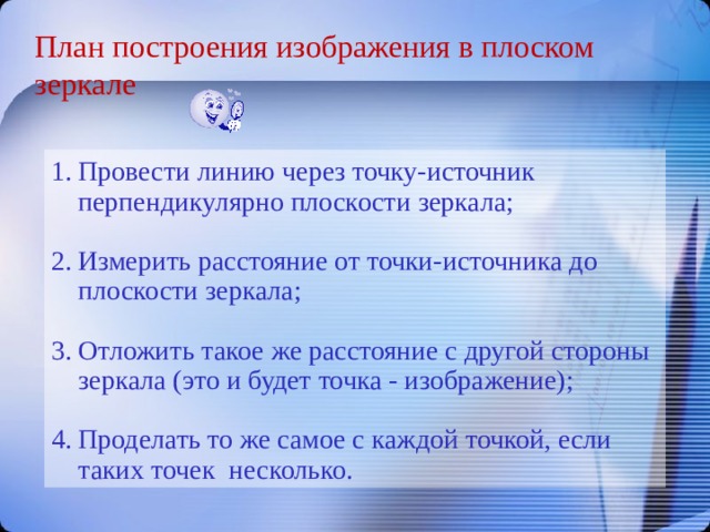 План построения изображения в плоском зеркале Провести линию через точку-источник перпендикулярно плоскости зеркала; Измерить расстояние от точки-источника до плоскости зеркала; Отложить такое же расстояние с другой стороны зеркала (это и будет точка - изображение); Проделать то же самое с каждой точкой, если таких точек несколько. 