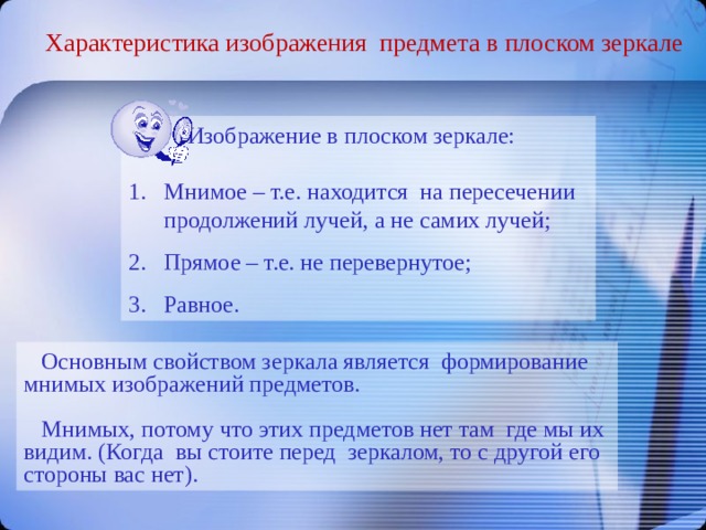 Характеристика изображения предмета в плоском зеркале  Изображение в плоском зеркале: Мнимое – т.е. находится на пересечении продолжений лучей, а не самих лучей; Прямое – т.е. не перевернутое; Равное.   Основным свойством зеркала является формирование мнимых изображений предметов.  Мнимых, потому что этих предметов нет там где мы их видим. (Когда вы стоите перед зеркалом, то с другой его стороны вас нет). 
