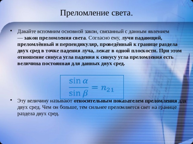 Преломление света. Давайте вспомним основной закон, связанный с данным явлением —  закон преломления света . Согласно ему,  лучи падающий, преломлённый и перпендикуляр, проведённый к границе раздела двух сред в точке падения луча, лежат в одной плоскости. При этом отношение синуса угла падения к синусу угла преломления есть величина постоянная для данных двух сред.    Эту величину называют  относительным показателем преломления  для двух сред. Чем он больше, тем сильнее преломляется свет на границе раздела двух сред. 