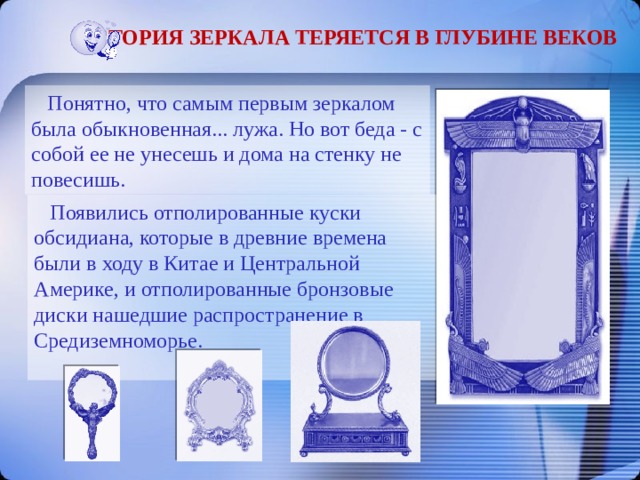 История зеркала теряется в глубине веков  Понятно, что самым первым зеркалом была обыкновенная... лужа. Но вот беда - с собой ее не унесешь и дома на стенку не повесишь.  Появились отполированные куски обсидиана, которые в древние времена были в ходу в Китае и Центральной Америке, и отполированные бронзовые диски нашедшие распространение в Средиземноморье. 
