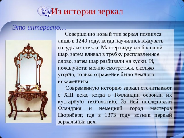 Из истории зеркал Это интересно…  Совершенно новый тип зеркал появился лишь в 1240 году, когда научились выдувать сосуды из стекла. Мастер выдувал большой шар, затем вливал в трубку расплавленное олово, затем шар разбивали на куски. И, пожалуйста: можно смотреться, сколько угодно, только отражение было немного искаженным.  Современную историю зеркал отсчитывают с XIII века, когда в Голландии освоили их кустарную технологию. За ней последовали Фландрия и немецкий город мастеров Нюрнберг, где в 1373 году возник первый зеркальный цех. 