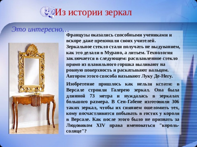 Из истории зеркал Это интересно… Французы оказались способными учениками и вскоре даже превзошли своих учителей. Зеркальное стекло стали получать не выдуванием, как это делали в Мурано, а литьем. Технология заключается в следующем: расплавленное стекло прямо из плавильного горшка выливают на ровную поверхность и раскатывают вальцом. Автором этого способа называют Луку Де-Негу. Изобретение пришлось как нельзя кстати: в Версале строили Галерею зеркал. Она была длинной 73 метра и нуждалась в зеркалах большого размера. В Сен-Габене изготовили 306 таких зеркал, чтобы их сиянием ошеломить тех, кому посчастливится побывать в гостях у короля в Версале. Как после этого было не признать за Людовиком XIV права именоваться 