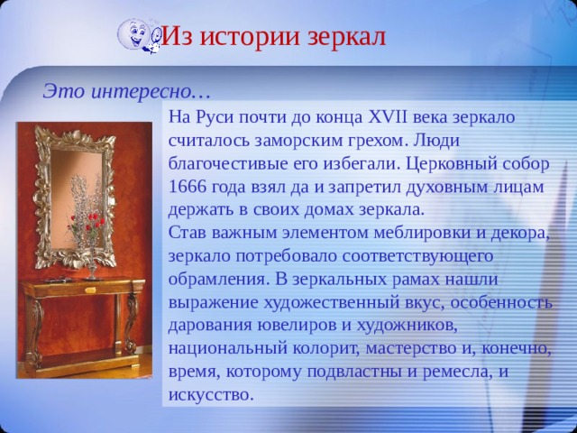 Из истории зеркал Это интересно… На Руси почти до конца XVII века зеркало считалось заморским грехом. Люди благочестивые его избегали. Церковный собор 1666 года взял да и запретил духовным лицам держать в своих домах зеркала. Став важным элементом меблировки и декора, зеркало потребовало соответствующего обрамления. В зеркальных рамах нашли выражение художественный вкус, особенность дарования ювелиров и художников, национальный колорит, мастерство и, конечно, время, которому подвластны и ремесла, и искусство. 