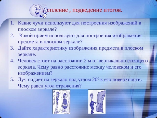 Закрепление , подведение итогов. Какие лучи используют для построения изображений в плоском зеркале?  Какой прием используют для построения изображения предмета в плоском зеркале? Дайте характеристику изображения предмета в плоском зеркале. Человек стоит на расстоянии 2 м от вертикально стоящего зеркала. Чему равно расстояние между человеком и его изображением? Луч падает на зеркало под углом 20 0 к его поверхности. Чему равен угол отражения? 
