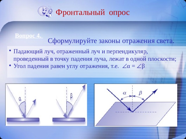 Фронтальный опрос Вопрос 4. Сформулируйте законы отражения света. Падающий луч, отраженный луч и перпендикуляр, проведенный в точку падения луча, лежат в одной плоскости; Угол падения равен углу отражения, т.е.  α =  β 