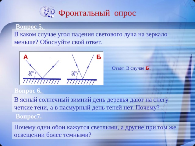 Фронтальный опрос Вопрос 5. В каком случае угол падения светового луча на зеркало меньше? Обоснуйте свой ответ. A Б Ответ. В случае Б . Вопрос 6. В ясный солнечный зимний день деревья дают на снегу четкие тени, а в пасмурный день теней нет. Почему? Вопрос7. Почему одни обои кажутся светлыми, а другие при том же освещении более темными? 
