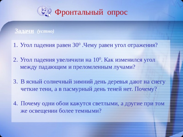Фронтальный опрос Задачи  (устно) Угол падения равен 30 0 .Чему равен угол отражения? Угол падения увеличили на 10 0 . Как изменился угол между падающим и преломленным лучами? В ясный солнечный зимний день деревья дают на снегу четкие тени, а в пасмурный день теней нет. Почему? Почему одни обои кажутся светлыми, а другие при том же освещении более темными? 