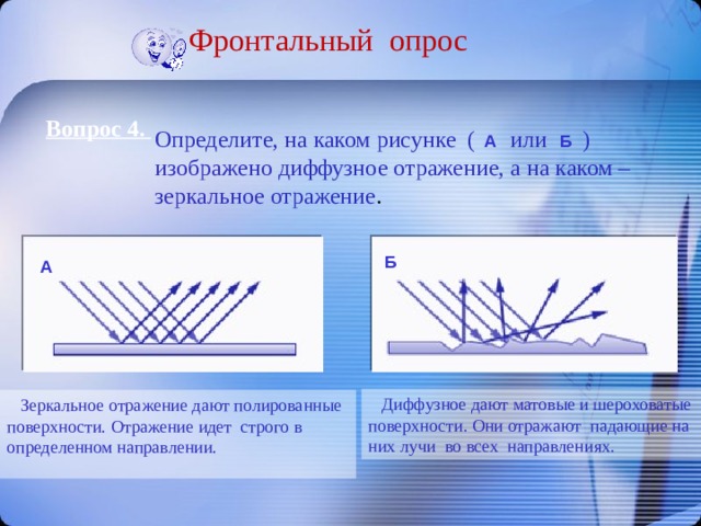 Фронтальный опрос Вопрос 4. Определите, на каком рисунке ( или ) изображено диффузное отражение, а на каком – зеркальное отражение . А Б Б А  Диффузное дают матовые и шероховатые поверхности. Они отражают падающие на них лучи во всех направлениях.  Зеркальное отражение дают полированные поверхности. Отражение идет строго в определенном направлении. 