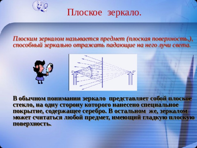 Плоское зеркало.  Плоским зеркалом называется предмет (плоская поверхность,), способный зеркально отражать падающие на него лучи света. В обычном понимании зеркало представляет собой плоское стекло, на одну сторону которого нанесено специальное покрытие, содержащее серебро. В остальном же, зеркалом может считаться любой предмет, имеющий гладкую плоскую поверхность. 