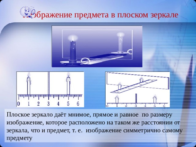 Изображение предмета в плоском зеркале Плоское зеркало даёт мнимое, прямое и равное по размеру изображение, которое расположено на таком же расстоянии от зеркала, что и предмет, т. е. изображение симметрично самому предмету 