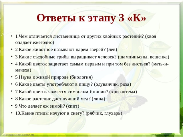 Ответы к этапу 3 «К» 1.Чем отличается лиственница от других хвойных растений? (хвоя опадает ежегодно) 2.Какое животное называют царем зверей? (лев) 3.Какие съедобные грибы выращивает человек? (шампиньоны, вешенка) 4.Какой цветок зацветает самым первым и при том без листьев? (мать-и-мачеха) 5.Наука о живой природе (биология) 6.Какие цветы употребляют в пищу? (одуванчик, роза) 7.Какой цветок является символом Японии? (хризантема) 8.Какое растение дает лучший мед? (липа) 9.Что делает еж зимой? (спит) 10.Какие птицы ночуют в снегу? (рябчик, глухарь)  