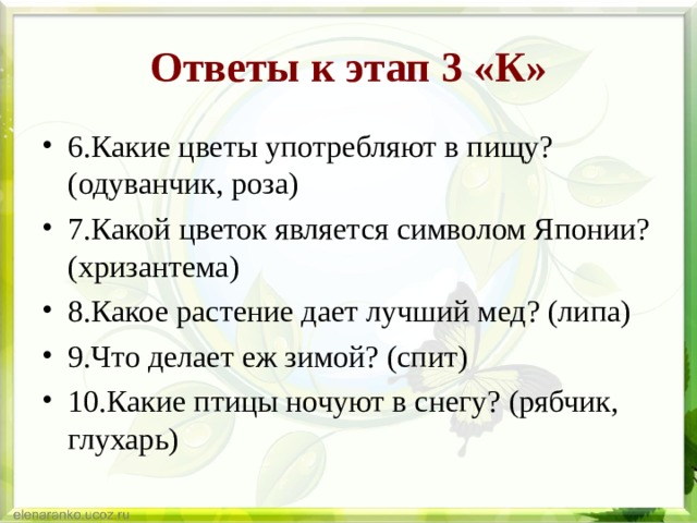 Ответы к этап 3 «К» 6.Какие цветы употребляют в пищу? (одуванчик, роза) 7.Какой цветок является символом Японии? (хризантема) 8.Какое растение дает лучший мед? (липа) 9.Что делает еж зимой? (спит) 10.Какие птицы ночуют в снегу? (рябчик, глухарь)  