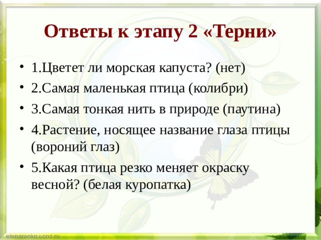 Ответы к этапу 2 «Терни» 1.Цветет ли морская капуста? (нет) 2.Самая маленькая птица (колибри) 3.Самая тонкая нить в природе (паутина) 4.Растение, носящее название глаза птицы (вороний глаз) 5.Какая птица резко меняет окраску весной? (белая куропатка) 