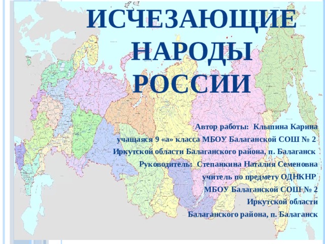 Исчезающие народы России Автор работы: Клыпина Карина учащаяся 9 «а» класса МБОУ Балаганской СОШ № 2 Иркутской области Балаганского района, п. Балаганск Руководитель: Степанкина Наталия Семеновна учитель по предмету ОДНКНР МБОУ Балаганской СОШ № 2 Иркутской области Балаганского района, п. Балаганск  