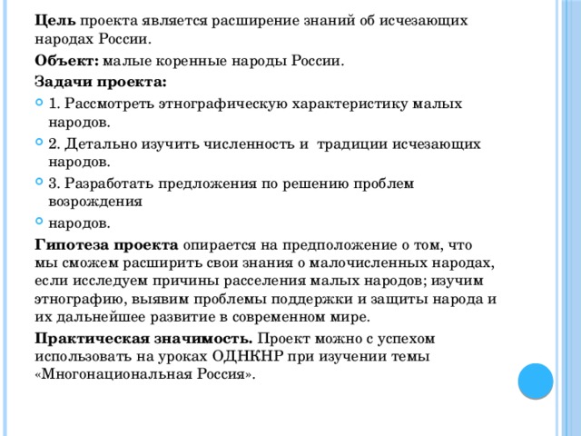 Цель проекта  является расширение знаний об исчезающих народах России. Объект:  малые коренные народы России. Задачи проекта: 1. Рассмотреть этнографическую характеристику малых народов. 2. Детально изучить численность и традиции исчезающих народов. 3. Разработать предложения по решению проблем возрождения народов. Гипотеза проекта  опирается на предположение о том, что мы сможем расширить свои знания о малочисленных народах, если исследуем причины расселения малых народов; изучим этнографию, выявим проблемы поддержки и защиты народа и их дальнейшее развитие в современном мире. Практическая значимость.  Проект можно с успехом использовать на уроках ОДНКНР при изучении темы «Многонациональная Россия».   