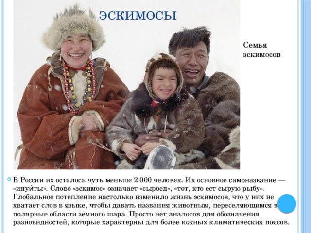Эскимосы Семья эскимосов В России их осталось чуть меньше 2 000 человек. Их основное самоназвание — «инуи́ты». Слово «эскимос» означает «сыроед», «тот, кто ест сырую рыбу». Глобальное потепление настолько изменило жизнь эскимосов, что у них не хватает слов в языке, чтобы давать названия животным, переселяющимся в полярные области земного шара. Просто нет аналогов для обозначения разновидностей, которые характерны для более южных климатических поясов. 