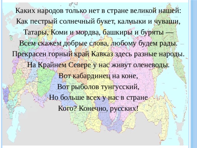 Каких народов только нет в стране великой нашей: Как пестрый солнечный букет, калмыки и чуваши, Татары, Коми и мордва, башкиры и буряты — Всем скажем добрые слова, любому будем рады. Прекрасен горный край Кавказ здесь разные народы. На Крайнем Севере у нас живут оленеводы. Вот кабардинец на коне, Вот рыболов тунгусский, Но больше всех у нас в стране Кого? Конечно, русских! 
