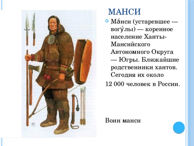 Манси Ма́нси (устаревшее — вогу́лы) — коренное население Ханты-Мансийского Автономного Округа — Югры. Ближайшие родственники хантов. Сегодня их около 12 000 человек в России. Воин манси 