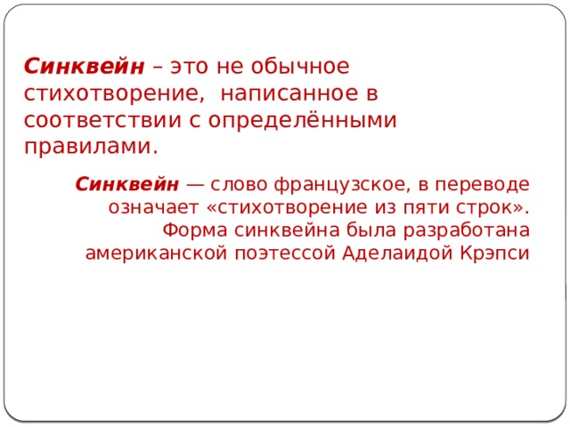 Синквейн – это не обычное стихотворение, написанное в соответствии с определёнными правилами. Синквейн — слово французское, в переводе означает «стихотворение из пяти строк».  Форма синквейна была разработана американской поэтессой Аделаидой Крэпси 