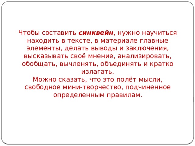 Чтобы составить синквейн , нужно научиться находить в тексте, в материале главные элементы, делать выводы и заключения, высказывать своё мнение, анализировать, обобщать, вычленять, объединять и кратко излагать. Можно сказать, что это полёт мысли, свободное мини-творчество, подчиненное определенным правилам. 