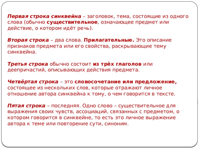 Первая строка синквейна – заголовок, тема, состоящие из одного слова (обычно существительное , означающее предмет или действие, о котором идёт речь). Вторая строка – два слова. Прилагательные. Это описание признаков предмета или его свойства, раскрывающие тему синквейна. Третья строка обычно состоит из трёх глаголов или деепричастий, описывающих действия предмета. Четвёртая строка – это словосочетание или предложение, состоящее из нескольких слов, которые отражают личное отношение автора синквейна к тому, о чем говорится в тексте. Пятая строка – последняя. Одно слово – существительное для выражения своих чувств, ассоциаций, связанных с предметом, о котором говорится в синквейне, то есть это личное выражение автора к теме или повторение сути, синоним. 