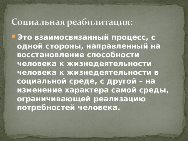 Это взаимосвязанный процесс, с одной стороны, направленный на восстановление способности человека к жизнедеятельности человека к жизнедеятельности в социальной среде, с другой – на изменение характера самой среды, ограничивающей реализацию потребностей человека. 