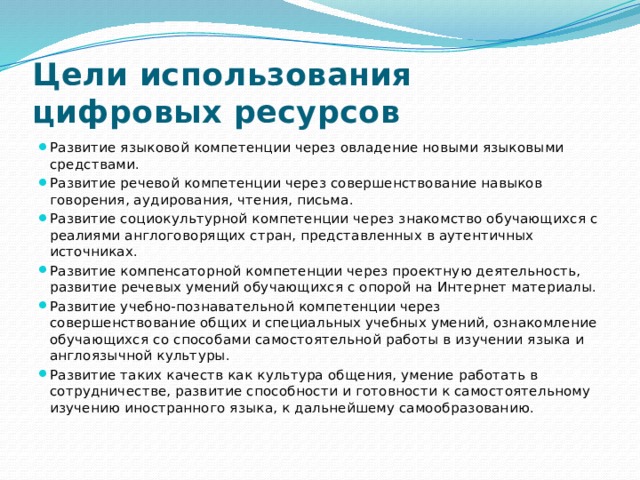 Цели использования цифровых ресурсов Развитие языковой компетенции через овладение новыми языковыми средствами. Развитие речевой компетенции через совершенствование навыков говорения, аудирования, чтения, письма. Развитие социокультурной компетенции через знакомство обучающихся с реалиями англоговорящих стран, представленных в аутентичных источниках. Развитие компенсаторной компетенции через проектную деятельность, развитие речевых умений обучающихся с опорой на Интернет материалы. Развитие учебно-познавательной компетенции через совершенствование общих и специальных учебных умений, ознакомление обучающихся со способами самостоятельной работы в изучении языка и англоязычной культуры. Развитие таких качеств как культура общения, умение работать в сотрудничестве, развитие способности и готовности к самостоятельному изучению иностранного языка, к дальнейшему самообразованию. 