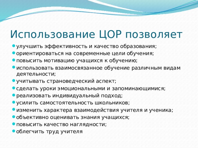 Использование ЦОР позволяет улучшить эффективность и качество образования; ориентироваться на современные цели обучения; повысить мотивацию учащихся к обучению; использовать взаимосвязанное обучение различным видам деятельности; учитывать страноведческий аспект; сделать уроки эмоциональными и запоминающимися; реализовать индивидуальный подход; усилить самостоятельность школьников; изменить характера взаимодействия учителя и ученика; объективно оценивать знания учащихся; повысить качество наглядности; облегчить труд учителя 