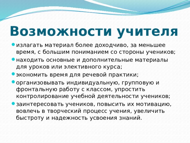 Возможности учителя излагать материал более доходчиво, за меньшее время, с большим пониманием со стороны учеников; находить основные и дополнительные материалы для уроков или элективного курса; экономить время для речевой практики; организовывать индивидуальную, групповую и фронтальную работу с классом, упростить контролирование учебной деятельности учеников; заинтересовать учеников, повысить их мотивацию, вовлечь в творческий процесс учения, увеличить быстроту и надежность усвоения знаний. 