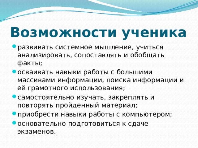 Возможности ученика развивать системное мышление, учиться анализировать, сопоставлять и обобщать факты; осваивать навыки работы с большими массивами информации, поиска информации и её грамотного использования; самостоятельно изучать, закреплять и повторять пройденный материал; приобрести навыки работы с компьютером; основательно подготовиться к сдаче экзаменов. 