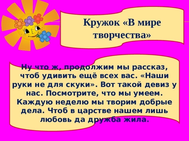 Кружок «В мире творчества» Ну что ж, продолжим мы рассказ, чтоб удивить ещё всех вас. «Наши руки не для скуки». Вот такой девиз у нас. Посмотрите, что мы умеем. Каждую неделю мы творим добрые дела. Чтоб в царстве нашем лишь любовь да дружба жила. 