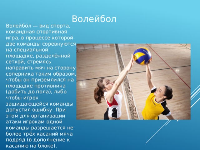 Волейбол Волейбо́л — вид спорта, командная спортивная игра, в процессе которой две команды соревнуются на специальной площадке, разделённой сеткой, стремясь направить мяч на сторону соперника таким образом, чтобы он приземлился на площадке противника (добить до пола), либо чтобы игрок защищающейся команды допустил ошибку. При этом для организации атаки игрокам одной команды разрешается не более трёх касаний мяча подряд (в дополнение к касанию на блоке). 
