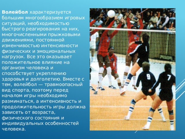 Волейбол характеризуется большим многообразием игровых ситуаций, необходимостью быстрого реагирования на них, многочисленными прыжковыми движениями, постоянной изменчивостью интенсивности физических и эмоциональных нагрузок. Все это оказывает положительное влияние на организм человека и способствует укреплению здоровья и долголетию. Вместе с тем, волейбол — травмоопасный вид спорта, поэтому перед началом игры необходимо разминаться, а интенсивность и продолжительность игры должна зависеть от возраста, физического состояния и индивидуальных особенностей человека. 