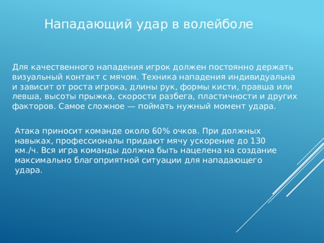 Нападающий удар в волейболе Для качественного нападения игрок должен постоянно держать визуальный контакт с мячом. Техника нападения индивидуальна и зависит от роста игрока, длины рук, формы кисти, правша или левша, высоты прыжка, скорости разбега, пластичности и других факторов. Самое сложное — поймать нужный момент удара. Атака приносит команде около 60% очков. При должных навыках, профессионалы придают мячу ускорение до 130 км./ч. Вся игра команды должна быть нацелена на создание максимально благоприятной ситуации для нападающего удара. 