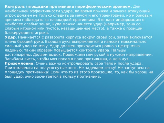 Контроль площадки противника периферическим зрением . Для наибольшей эффективности удара, во время прыжка и замаха атакующий игрок должен не только следить за мячом и его траекторией, но и боковым зрением наблюдать за площадкой противника. Это даст информацию о наиболее слабых зонах, куда можно нанести удар (например, зона со слабым игроком или пустое, незащищенное место), а также о позиции блокирующего игрока. Удар . Начинается с разворота корпуса вокруг своей оси, затем включается плечо бьющей руки. Бьющая рука выпрямляется и наносит максимально сильный удар по мячу. Удар должен приходиться ровно в центр мяча ладонью: таким образом повышается контроль удара. Пальцы растопырены. Делаем выдох. Провожаем мяч рукой в нужном направлении. Загибаем кисть, чтобы мяч попал в поле противника, а не в аут. Приземление. Очень важно контролировать свое тело и после удара. Приземляемся на полусогнутые ноги. Не задеваем сетку! Не заступаем на площадку противника! Если что-то из этого произошло, то, как бы хорош ни был удар, очко засчитается в пользу противника. 