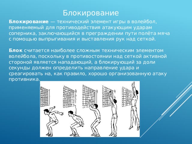 Блокирование Блокирование — технический элемент игры в волейбол, применяемый для противодействия атакующим ударам соперника, заключающийся в преграждении пути полёта мяча с помощью выпрыгивания и выставления рук над сеткой. Блок считается наиболее сложным техническим элементом волейбола, поскольку в противостоянии над сеткой активной стороной является нападающий, а блокирующий за доли секунды должен определить направление удара и среагировать на, как правило, хорошо организованную атаку противника. 