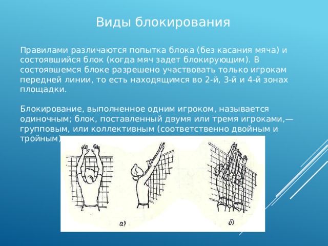 Виды блокирования Правилами различаются попытка блока (без касания мяча) и состоявшийся блок (когда мяч задет блокирующим). В состоявшемся блоке разрешено участвовать только игрокам передней линии, то есть находящимся во 2-й, 3-й и 4-й зонах площадки. Блокирование, выполненное одним игроком, называется одиночным; блок, поставленный двумя или тремя игроками,— групповым, или коллективным (соответственно двойным и тройным). 