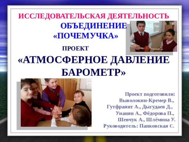 ИССЛЕДОВАТЕЛЬСКАЯ ДЕЯТЕЛЬНОСТЬ  ОБЪЕДИНЕНИЕ  «ПОЧЕМУЧКА»  ПРОЕКТ  «АТМОСФЕРНОЕ ДАВЛЕНИЕ БАРОМЕТР»  Проект подготовили: Выволокин-Кремер В., Гутфраинт А., Дыгудаев Д., Унанян А., Фёдорова П., Шевчук А., Шлёмина У. Руководитель: Папковская С. 