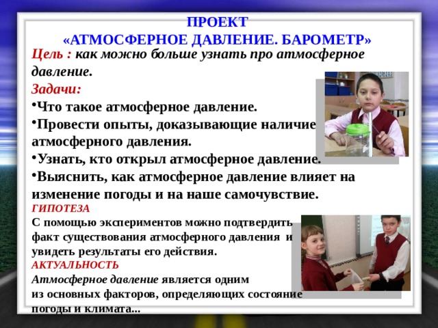 ПРОЕКТ «АТМОСФЕРНОЕ ДАВЛЕНИЕ. БАРОМЕТР» Цель : как можно больше узнать про атмосферное давление.  Задачи: Что такое атмосферное давление. Провести опыты, доказывающие наличие атмосферного давления. Узнать, кто открыл атмосферное давление. Выяснить, как атмосферное давление влияет на изменение погоды и на наше самочувствие. ГИПОТЕЗА С помощью экспериментов можно подтвердить факт существования атмосферного давления и увидеть результаты его действия. АКТУАЛЬНОСТЬ   Атмосферное давление  является одним из основных факторов, определяющих состояние погоды и климата...  