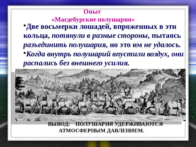 Опыт «Магдебурские полушария»  Две восьмерки лошадей, впряженных в эти кольца, потянули в разные стороны , пытаясь разъединить полушария , но это им не удалось . Когда внутрь полушарий впустили воздух, они распались без внешнего усилия.  ВЫВОД: ПОЛУШАРИЯ УДЕРЖИВАЮТСЯ  АТМОСФЕРНЫМ ДАВЛЕНИЕМ. 