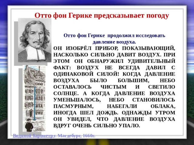  Отто фон Герике предсказывает погоду Отто фон Герике продолжил исследовать давление воздуха. Он изобрёл прибор, показывающий, насколько сильно давит воздух. При этом он обнаружил удивительный факт: воздух не всегда давил с одинаковой силой! Когда давление воздуха было большим, небо оставалось чистым и светило солнце. А когда давление воздуха уменьшалось, небо становилось пасмурным, набегали облака, иногда шел дождь. Однажды утром он увидел, что давление воздуха вдруг очень сильно упало. г. Магдебург, 1660г. Водяной барометр 