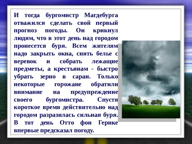  И тогда бургомистр Магдебурга отважился сделать свой первый прогноз погоды. Он крикнул людям, что в этот день над городом пронесется буря. Всем жителям надо закрыть окна, снять белье с веревок и собрать лежащие предметы, а крестьянам - быстро убрать зерно в сараи. Только некоторые горожане обратили внимание на предупреждение своего бургомистра. Спустя короткое время действительно над городом разразилась сильная буря. В тот день Отто фон Герике впервые предсказал погоду. 