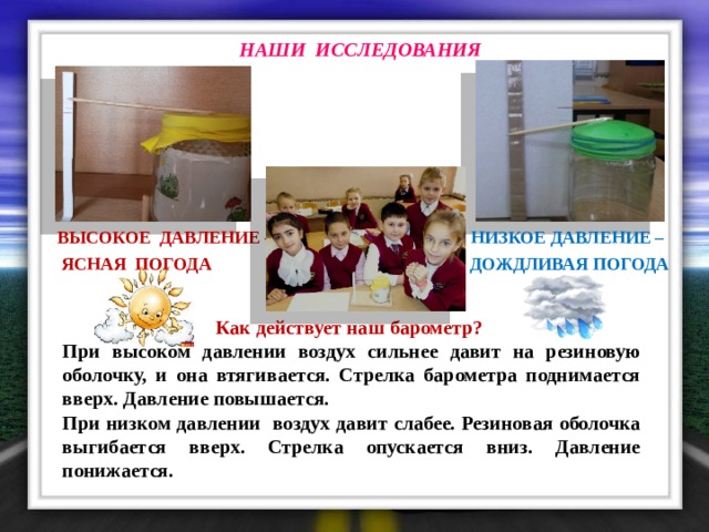 НАШИ ИССЛЕДОВАНИЯ  Низкое давление – Высокое давление –  дождливая погода  ясная погода Как действует наш барометр? При высоком давлении воздух сильнее давит на резиновую оболочку, и она втягивается. Стрелка барометра поднимается вверх. Давление повышается. При низком давлении воздух давит слабее. Резиновая оболочка выгибается вверх. Стрелка опускается вниз. Давление понижается. 