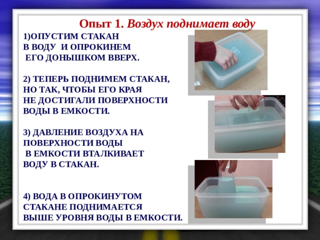  Опыт 1. Воздух поднимает воду 1)ОПУСТИМ СТАКАН В ВОДУ И ОПРОКИНЕМ  ЕГО ДОНЫШКОМ ВВЕРХ.  2) ТЕПЕРЬ ПОДНИМЕМ СТАКАН, НО ТАК, ЧТОБЫ ЕГО КРАЯ НЕ ДОСТИГАЛИ ПОВЕРХНОСТИ ВОДЫ В ЕМКОСТИ.  3) ДАВЛЕНИЕ ВОЗДУХА НА ПОВЕРХНОСТИ ВОДЫ  В ЕМКОСТИ ВТАЛКИВАЕТ ВОДУ В СТАКАН.   4) ВОДА В ОПРОКИНУТОМ СТАКАНЕ ПОДНИМАЕТСЯ ВЫШЕ УРОВНЯ ВОДЫ В ЕМКОСТИ. 